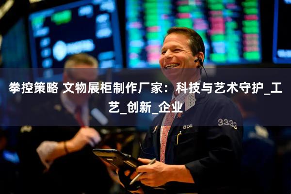 拳控策略 文物展柜制作厂家：科技与艺术守护_工艺_创新_企业