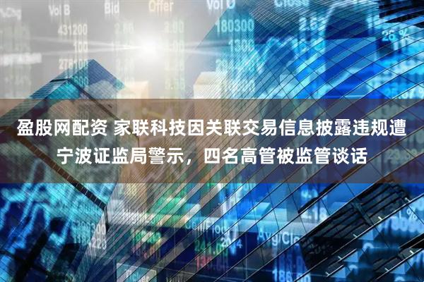 盈股网配资 家联科技因关联交易信息披露违规遭宁波证监局警示，四名高管被监管谈话